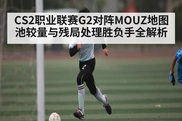 CS2职业联赛G2对阵MOUZ地图池较量与残局处理胜负手全解析