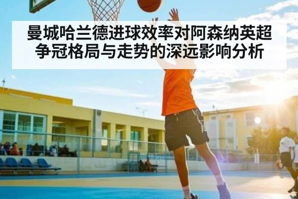曼城哈兰德进球效率对阿森纳英超争冠格局与走势的深远影响分析